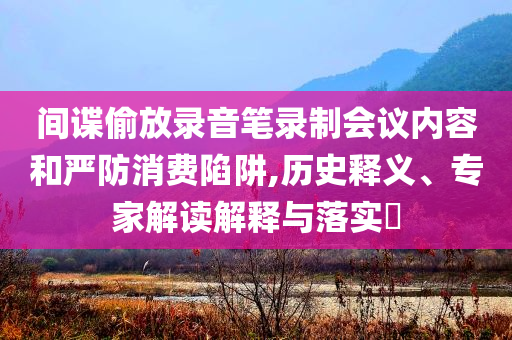 間諜偷放錄音筆錄制會(huì)議內(nèi)容和嚴(yán)防消費(fèi)陷阱,歷史釋義、專家解讀解釋與落實(shí)?