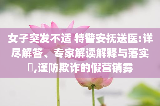 女子突發(fā)不適 特警安撫送醫(yī):詳盡解答、專家解讀解釋與落實(shí)?,謹(jǐn)防欺詐的假營銷霧