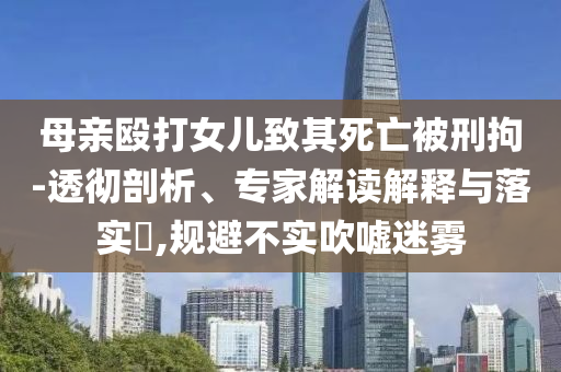 母親毆打女兒致其死亡被刑拘-透徹剖析、專家解讀解釋與落實(shí)?,規(guī)避不實(shí)吹噓迷霧
