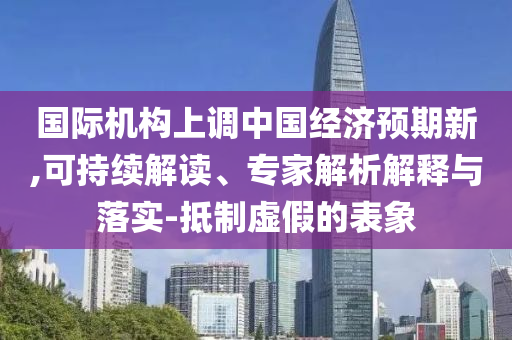 國際機(jī)構(gòu)上調(diào)中國經(jīng)濟(jì)預(yù)期新,可持續(xù)解讀、專家解析解釋與落實(shí)-抵制虛假的表象