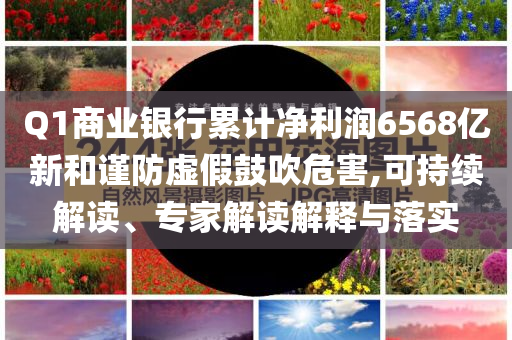 Q1商業(yè)銀行累計(jì)凈利潤6568億新和謹(jǐn)防虛假鼓吹危害,可持續(xù)解讀、專家解讀解釋與落實(shí)