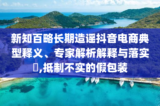 新知百略長期造謠抖音電商典型釋義、專家解析解釋與落實?,抵制不實的假包裝