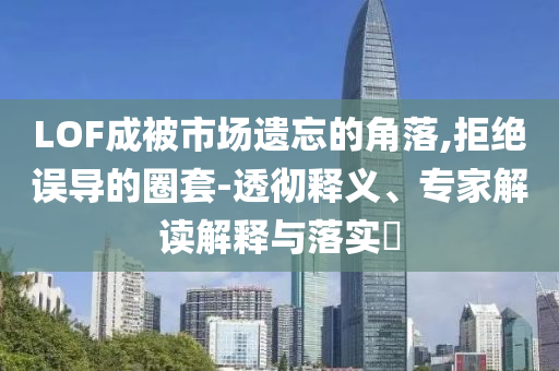 LOF成被市場(chǎng)遺忘的角落,拒絕誤導(dǎo)的圈套-透徹釋義、專家解讀解釋與落實(shí)?