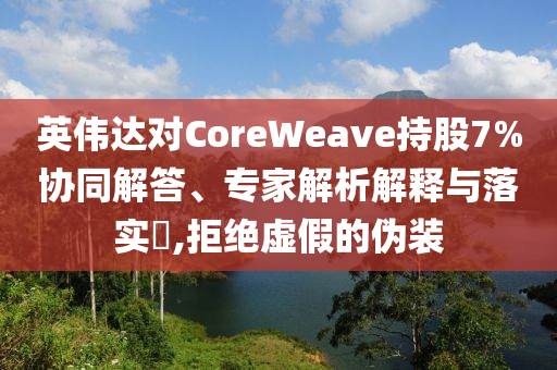英偉達(dá)對CoreWeave持股7%協(xié)同解答、專家解析解釋與落實?,拒絕虛假的偽裝