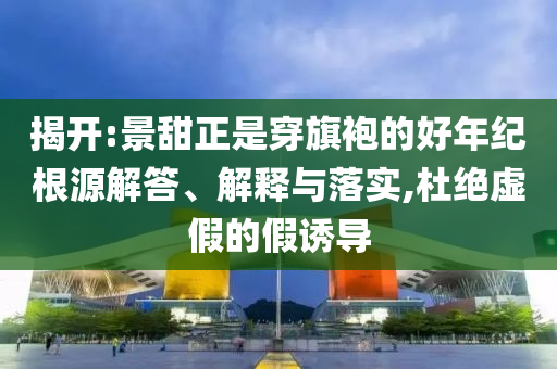 揭開(kāi):景甜正是穿旗袍的好年紀(jì)根源解答、解釋與落實(shí),杜絕虛假的假誘導(dǎo)