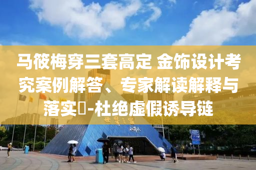馬筱梅穿三套高定 金飾設(shè)計(jì)考究案例解答、專家解讀解釋與落實(shí)?-杜絕虛假誘導(dǎo)鏈