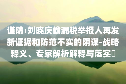 謹(jǐn)防:劉曉慶偷漏稅舉報(bào)人再發(fā)新證據(jù)和防范不實(shí)的陰謀-戰(zhàn)略釋義、專家解析解釋與落實(shí)?