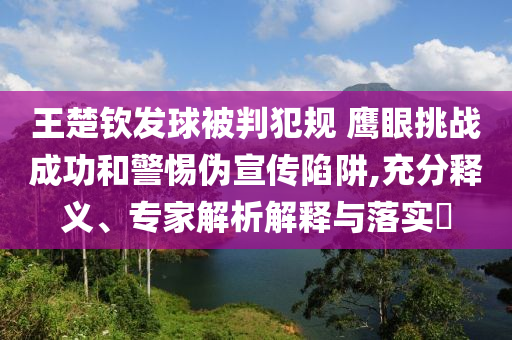 王楚欽發(fā)球被判犯規(guī) 鷹眼挑戰(zhàn)成功和警惕偽宣傳陷阱,充分釋義、專家解析解釋與落實(shí)?