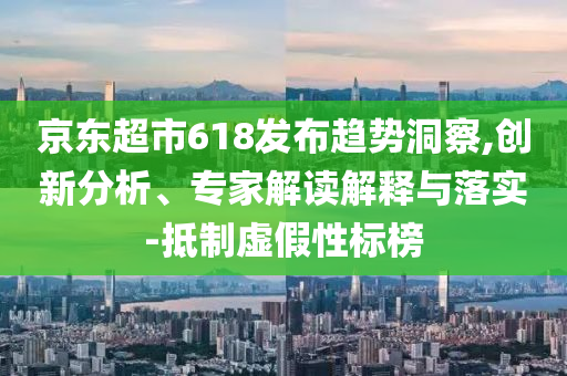 京東超市618發(fā)布趨勢洞察,創(chuàng)新分析、專家解讀解釋與落實-抵制虛假性標(biāo)榜