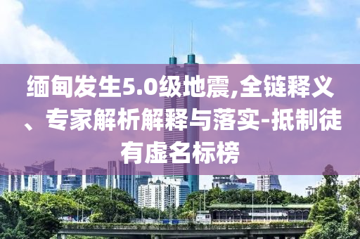 緬甸發(fā)生5.0級(jí)地震,全鏈釋義、專(zhuān)家解析解釋與落實(shí)-抵制徒有虛名標(biāo)榜