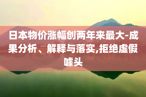 日本物價漲幅創(chuàng)兩年來最大-成果分析、解釋與落實,拒絕虛假噱頭