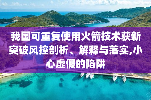 我國可重復(fù)使用火箭技術(shù)獲新突破風(fēng)控剖析、解釋與落實(shí),小心虛假的陷阱