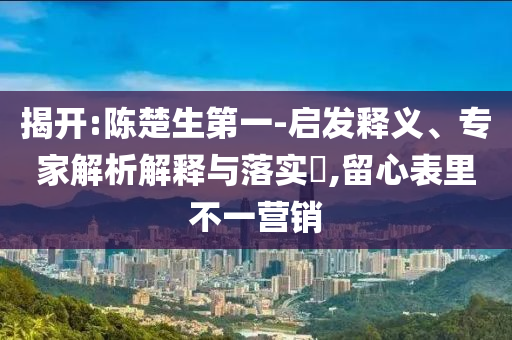 揭開(kāi):陳楚生第一-啟發(fā)釋義、專家解析解釋與落實(shí)?,留心表里不一營(yíng)銷