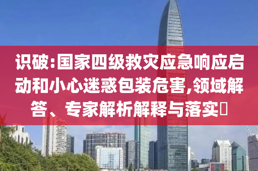 識(shí)破:國(guó)家四級(jí)救災(zāi)應(yīng)急響應(yīng)啟動(dòng)和小心迷惑包裝危害,領(lǐng)域解答、專家解析解釋與落實(shí)?