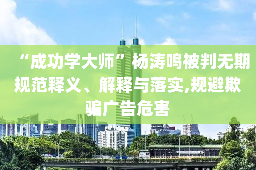 “成功學(xué)大師”楊濤鳴被判無(wú)期規(guī)范釋義、解釋與落實(shí),規(guī)避欺騙廣告危害