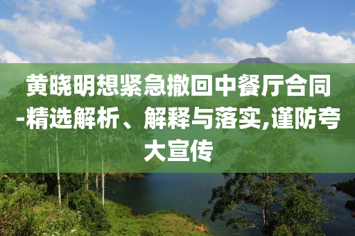 黃曉明想緊急撤回中餐廳合同-精選解析、解釋與落實,謹防夸大宣傳