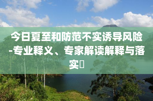 今日夏至和防范不實誘導風險-專業(yè)釋義、專家解讀解釋與落實?