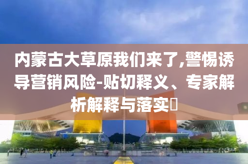 內蒙古大草原我們來了,警惕誘導營銷風險-貼切釋義、專家解析解釋與落實?