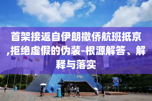 首架接返自伊朗撤僑航班抵京,拒絕虛假的偽裝-根源解答、解釋與落實