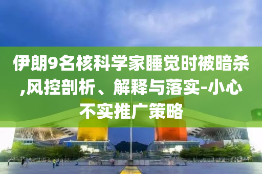 伊朗9名核科學(xué)家睡覺時(shí)被暗殺,風(fēng)控剖析、解釋與落實(shí)-小心不實(shí)推廣策略