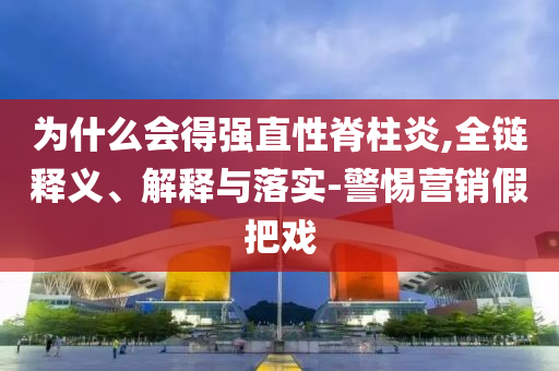 為什么會(huì)得強(qiáng)直性脊柱炎,全鏈釋義、解釋與落實(shí)-警惕營銷假把戲
