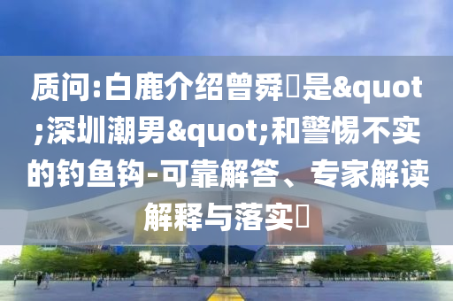 質(zhì)問:白鹿介紹曾舜晞是"深圳潮男"和警惕不實(shí)的釣魚鉤-可靠解答、專家解讀解釋與落實(shí)?