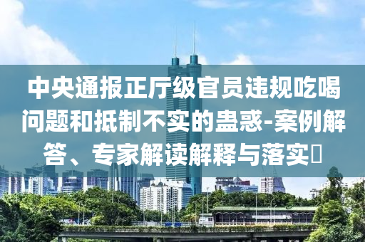 中央通報正廳級官員違規(guī)吃喝問題和抵制不實(shí)的蠱惑-案例解答、專家解讀解釋與落實(shí)?