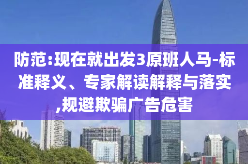 防范:現(xiàn)在就出發(fā)3原班人馬-標(biāo)準(zhǔn)釋義、專家解讀解釋與落實(shí),規(guī)避欺騙廣告危害