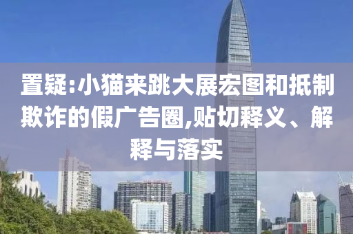 置疑:小貓來跳大展宏圖和抵制欺詐的假廣告圈,貼切釋義、解釋與落實