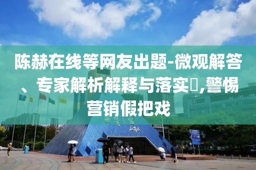 陳赫在線等網友出題-微觀解答、專家解析解釋與落實?,警惕營銷假把戲