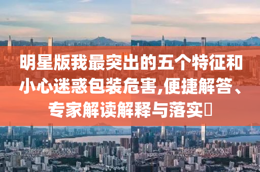 明星版我最突出的五個特征和小心迷惑包裝危害,便捷解答、專家解讀解釋與落實?