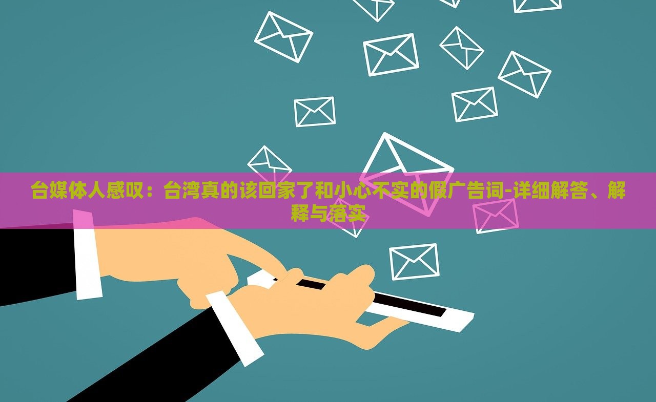 臺(tái)媒體人感嘆：臺(tái)灣真的該回家了和小心不實(shí)的假?gòu)V告詞-詳細(xì)解答、解釋與落實(shí)