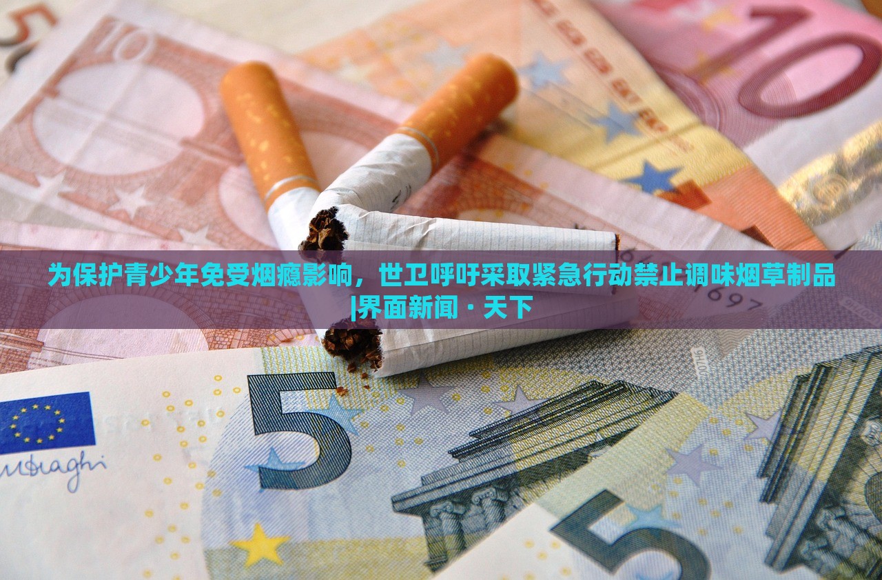 為保護(hù)青少年免受煙癮影響，世衛(wèi)呼吁采取緊急行動(dòng)禁止調(diào)味煙草制品|界面新聞 · 天下