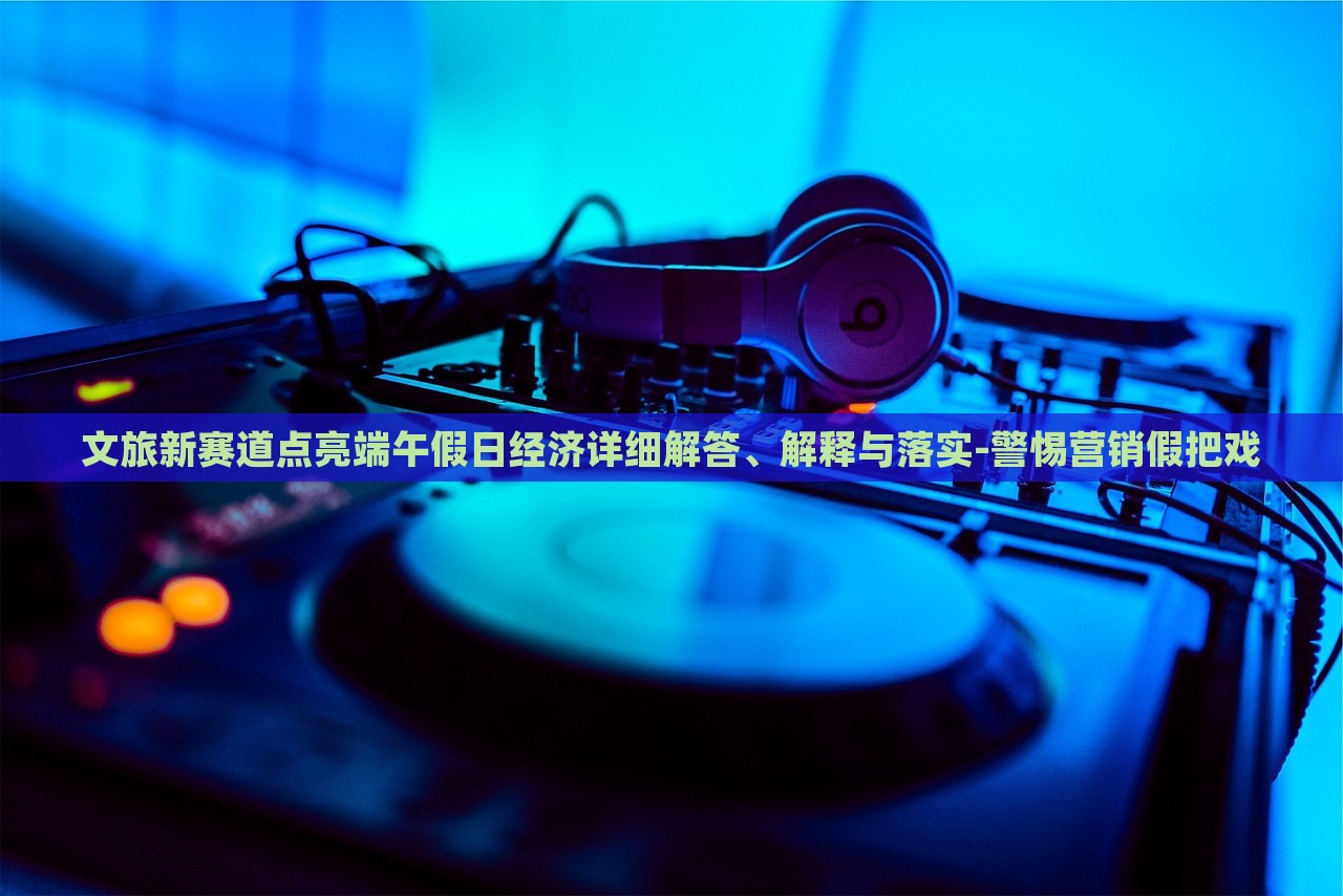 文旅新賽道點(diǎn)亮端午假日經(jīng)濟(jì)詳細(xì)解答、解釋與落實(shí)-警惕營(yíng)銷假把戲 文旅新賽道點(diǎn)亮端午假日經(jīng)濟(jì)詳細(xì)解答、解釋與落實(shí)-警惕營(yíng)銷假把戲