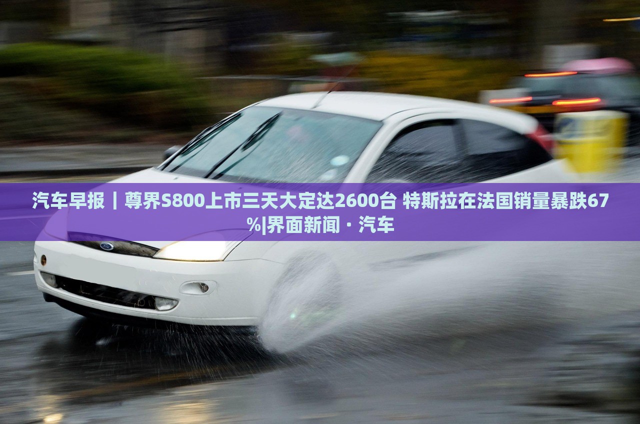 汽車早報(bào)｜尊界S800上市三天大定達(dá)2600臺(tái) 特斯拉在法國(guó)銷量暴跌67%|界面新聞 · 汽車