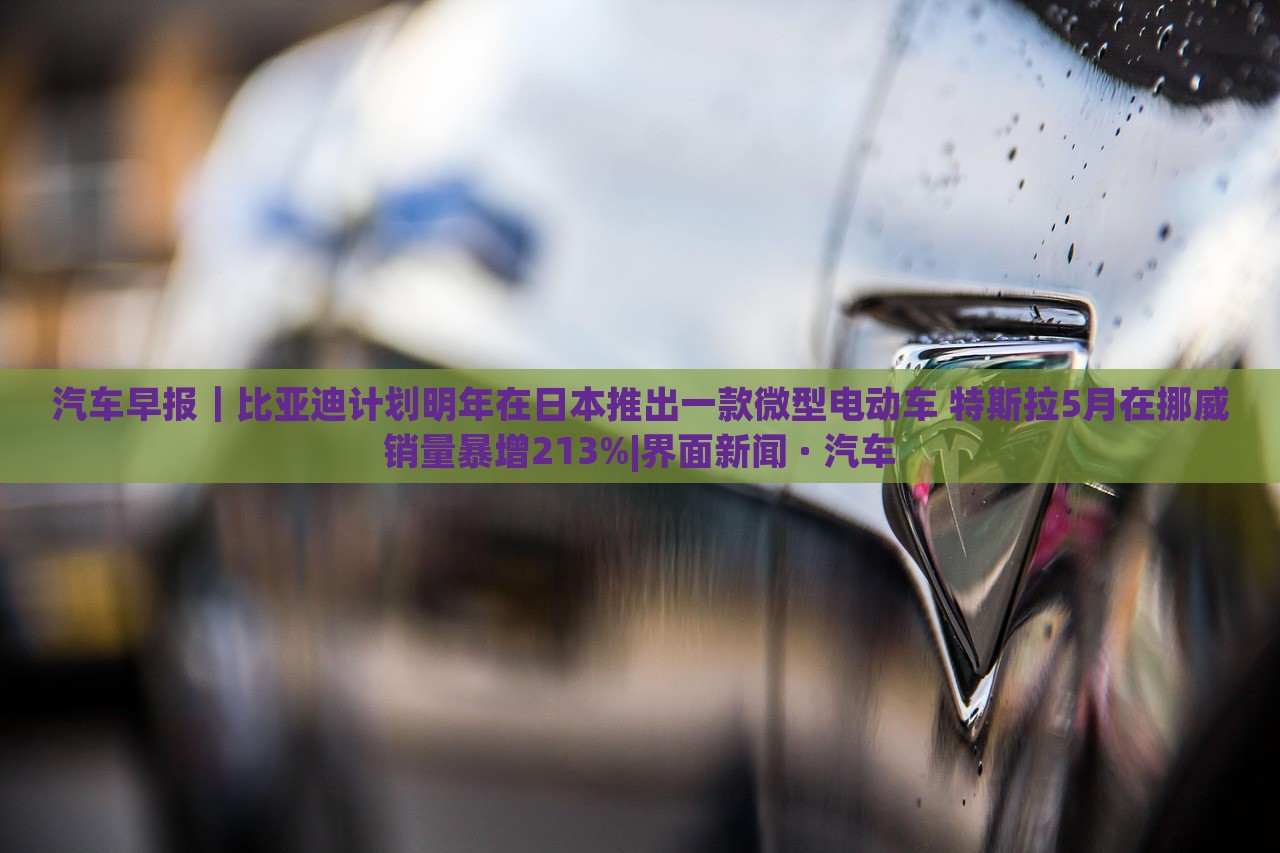 汽車早報(bào)｜比亞迪計(jì)劃明年在日本推出一款微型電動(dòng)車 特斯拉5月在挪威銷量暴增213%|界面新聞 · 汽車