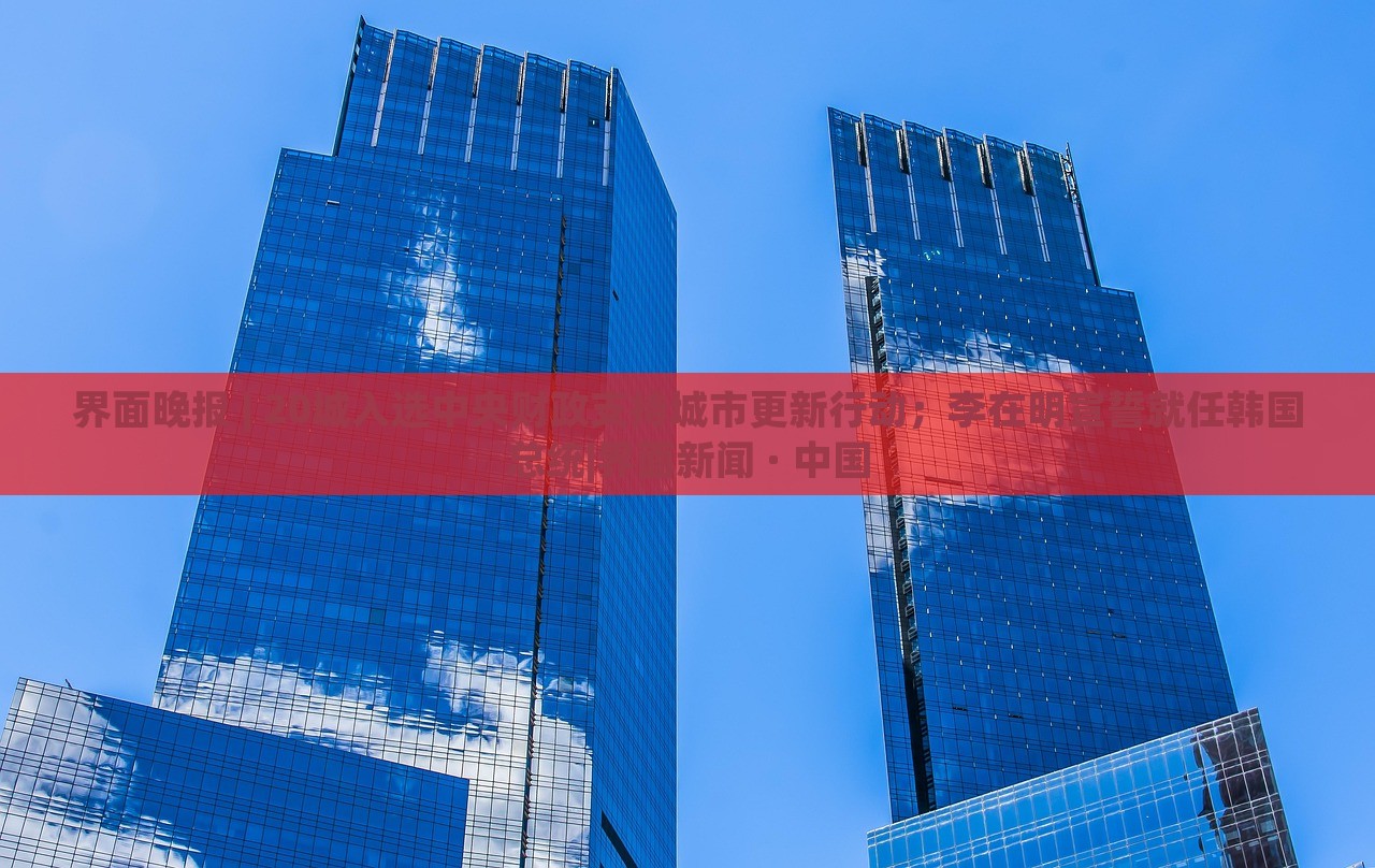 界面晚報(bào) | 20城入選中央財(cái)政支持城市更新行動(dòng)；李在明宣誓就任韓國總統(tǒng)|界面新聞 · 中國