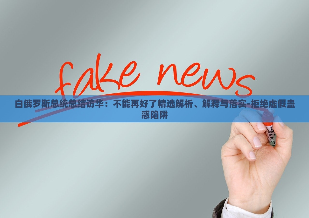 白俄羅斯總統(tǒng)總結訪華：不能再好了精選解析、解釋與落實-拒絕虛假蠱惑陷阱