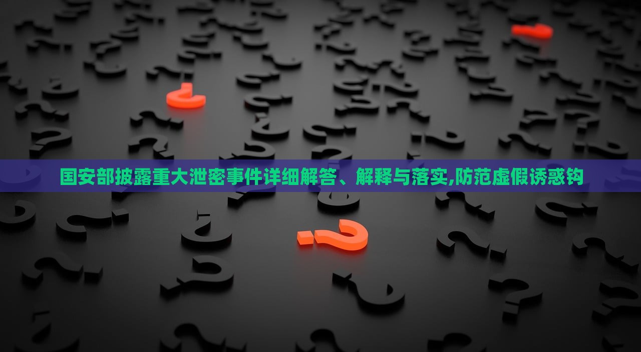 國(guó)安部披露重大泄密事件詳細(xì)解答、解釋與落實(shí),防范虛假誘惑鉤
