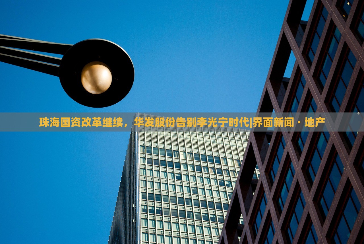 珠海國(guó)資改革繼續(xù)，華發(fā)股份告別李光寧時(shí)代|界面新聞 · 地產(chǎn)